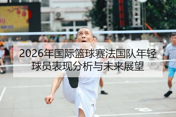 2026年国际篮球赛法国队年轻球员表现分析与未来展望