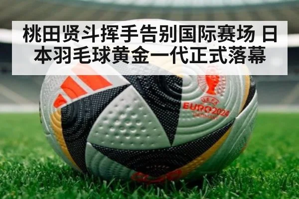 桃田贤斗挥手告别国际赛场 日本羽毛球黄金一代正式落幕